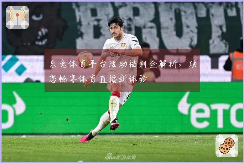 乐竞体育平台活动福利全解析，助您畅享体育直播新体验