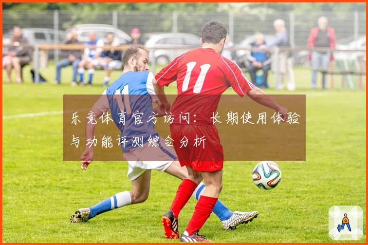 乐竞体育官方访问:长期使用体验与功能评测综合分析