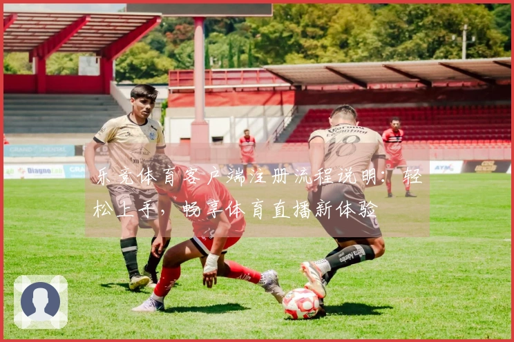 乐竞体育客户端注册流程说明：轻松上手，畅享体育直播新体验