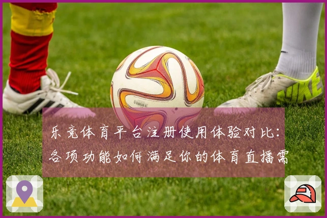乐竞体育平台注册使用体验对比：各项功能如何满足你的体育直播需求