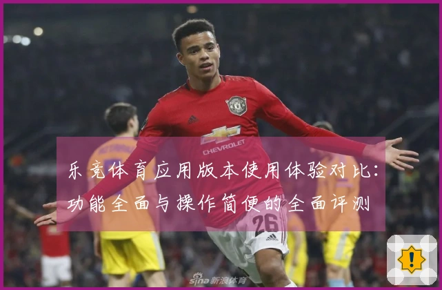 乐竞体育应用版本使用体验对比:功能全面与操作简便的全面评测