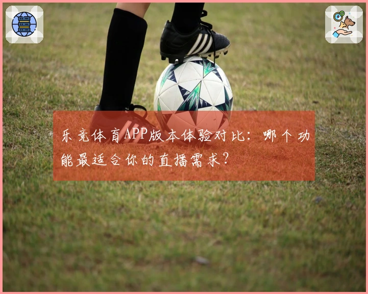 乐竞体育APP版本体验对比：哪个功能最适合你的直播需求？