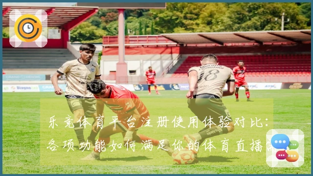 乐竞体育平台注册使用体验对比：各项功能如何满足你的体育直播需求