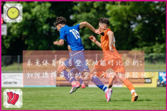 乐竞体育账号登录功能对比分析：如何选择最优的登录方式与体验优化建议