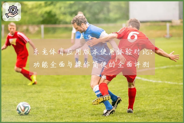 乐竞体育应用版本使用体验对比：功能全面与操作简便的全面评测