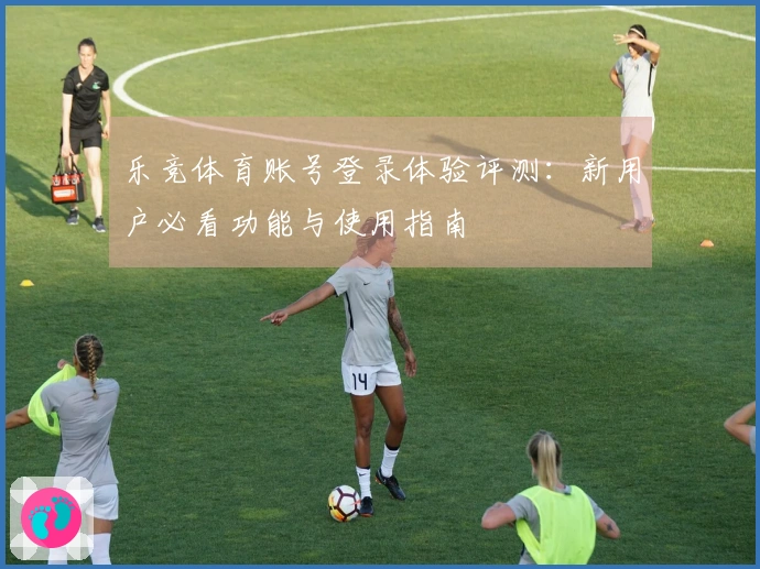 乐竞体育账号登录体验评测：新用户必看功能与使用指南