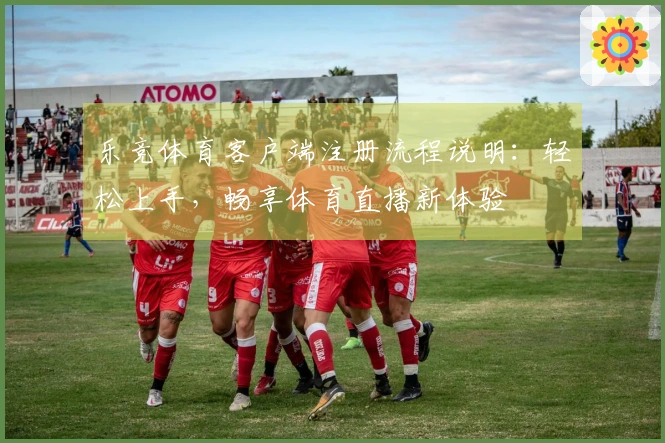 乐竞体育客户端注册流程说明：轻松上手，畅享体育直播新体验