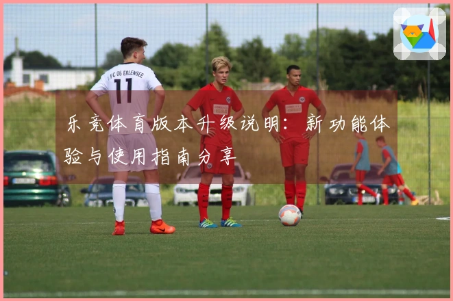 乐竞体育版本升级说明：新功能体验与使用指南分享